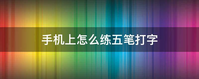 手机上怎么练五笔打字 手机上怎么练五笔打字软件