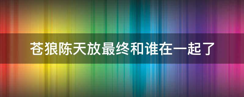 苍狼陈天放最终和谁在一起了（苍狼中哪一集陈天放说出苍狼）