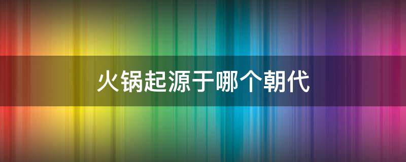 火锅起源于哪个朝代 火锅起源于什么年代