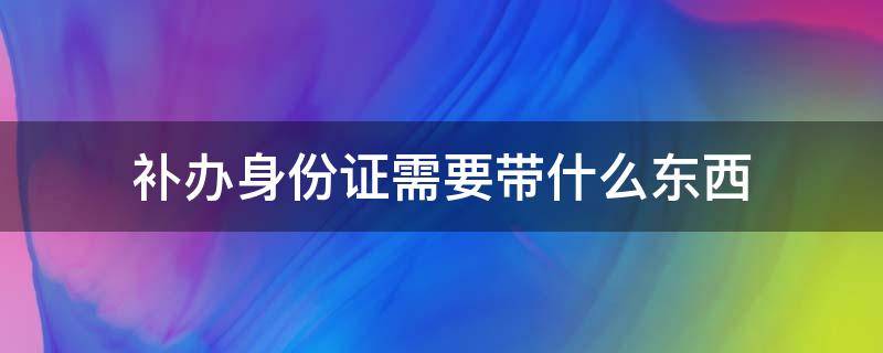 补办身份证需要带什么东西 补办身份证需要带什么东西去吗