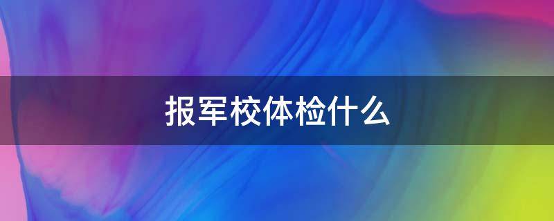 报军校体检什么（报考军校体检有哪些项目）