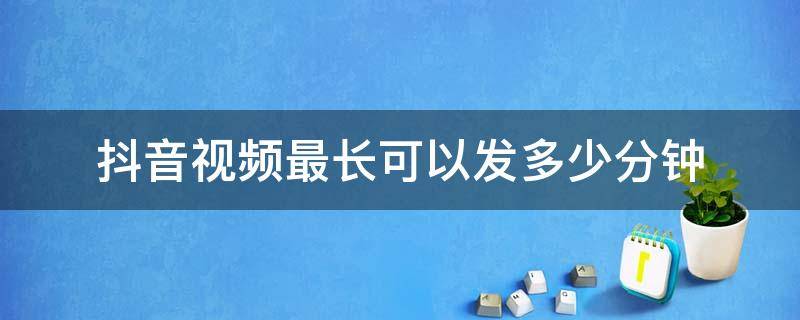 抖音视频最长可以发多少分钟（抖音视频最长能发多少秒）