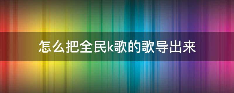 怎么把全民k歌的歌导出来 怎么把全民k歌的歌导出来mp3格式