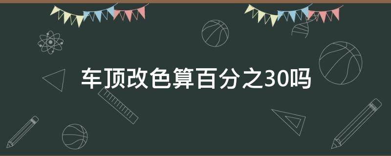 车顶改色算百分之30吗（车顶改色超过30%吗）