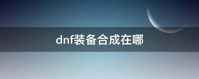 dnf装备合成在哪 dnf装备合成在哪里合成