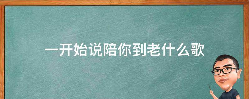 一开始说陪你到老什么歌（一开始说陪你到老的人什么歌曲）