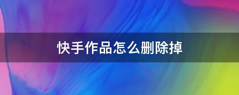 快手作品怎么删除掉（快手极速版作品怎么删除掉视频）