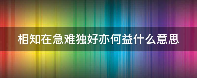 相知在急难独好亦何益什么意思 相知在急难独处亦何益这句诗的意思是什么