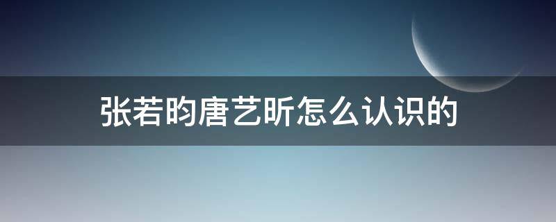 张若昀唐艺昕怎么认识的（张若昀唐艺昕咋认识的）