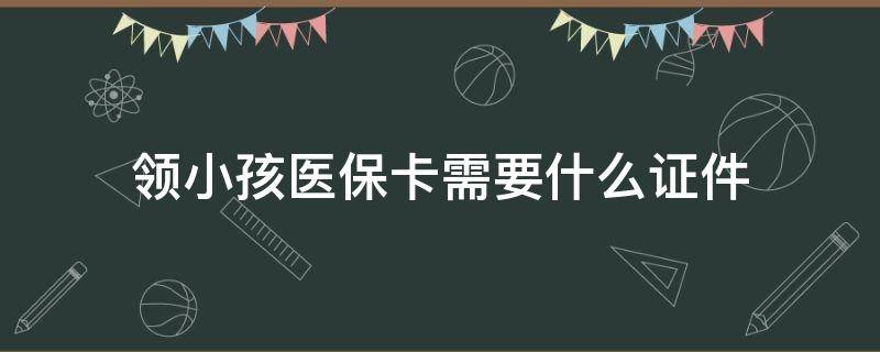 领小孩医保卡需要什么证件（领取小孩医保卡需要什么证件）