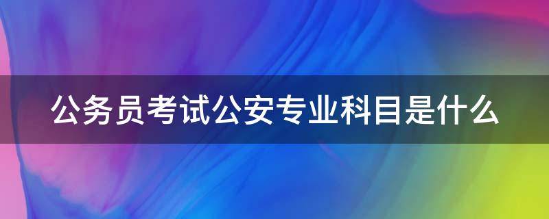 公务员考试公安专业科目是什么（公务员考试公安专业科目是什么类）