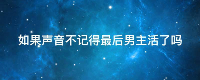 如果声音不记得最后男主活了吗 如果声音不记得最后男主活了嘛