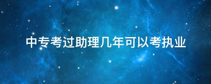 中专考过助理几年可以考执业（中专证助理考过几年可以考执业）