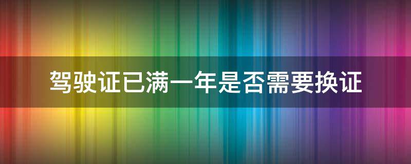 驾驶证已满一年是否需要换证（满一年驾驶证需要更换吗）