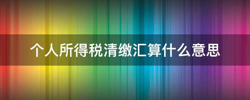 个人所得税清缴汇算什么意思（个人所得税汇算清缴是啥）