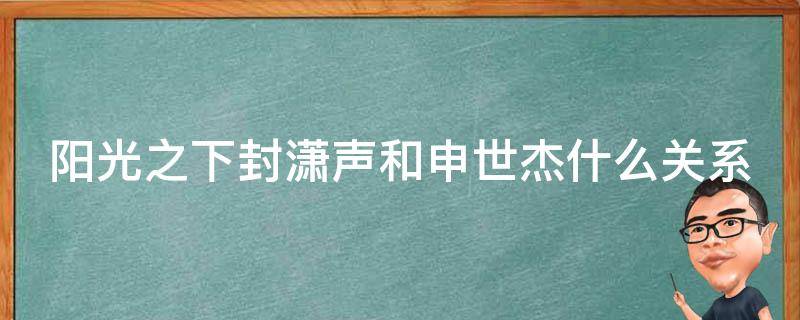 阳光之下封潇声和申世杰什么关系（阳光之下申世杰和封潇声是一个人扮演的吗）