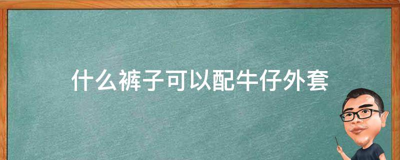 什么裤子可以配牛仔外套（牛仔外套可以搭配什么裤子）