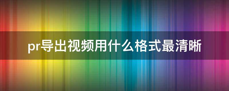 pr导出视频用什么格式最清晰（pr选择什么格式导出视频更清晰）