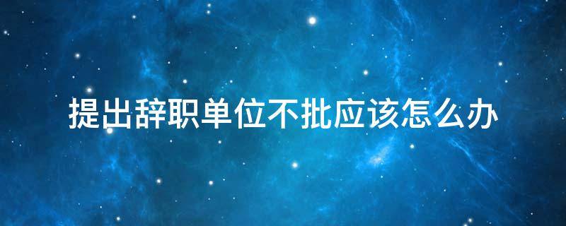 提出辞职单位不批应该怎么办 提出辞职公司不批准