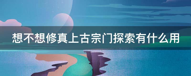 想不想修真上古宗门探索有什么用（想不想修真上古宗门探索是只有一次吗）