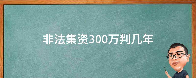 非法集资300万判几年（集资300万判多少年）