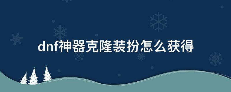 dnf神器克隆装扮怎么获得 dnf稀有克隆装扮升级成神器克隆装扮