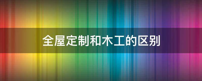 全屋定制和木工的区别 木作全屋定制和全屋定制有什么区别