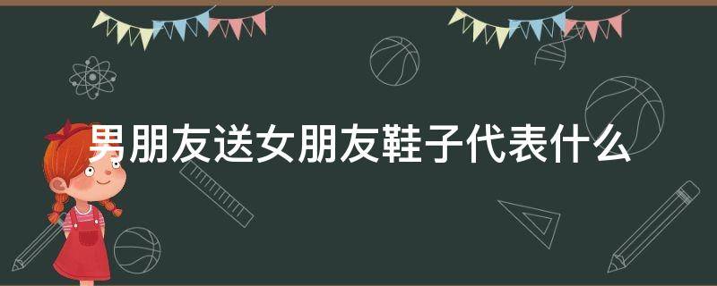 男朋友送女朋友鞋子代表什么 女朋友送男朋友鞋子是什么意思啊