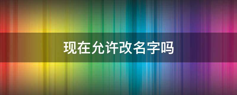 现在允许改名字吗（现在可以随便改名字吗）