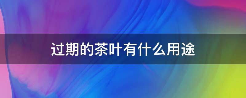 过期的茶叶有什么用途（过期的茶叶有什么用途吗没用过的过期茶叶有什么用途）