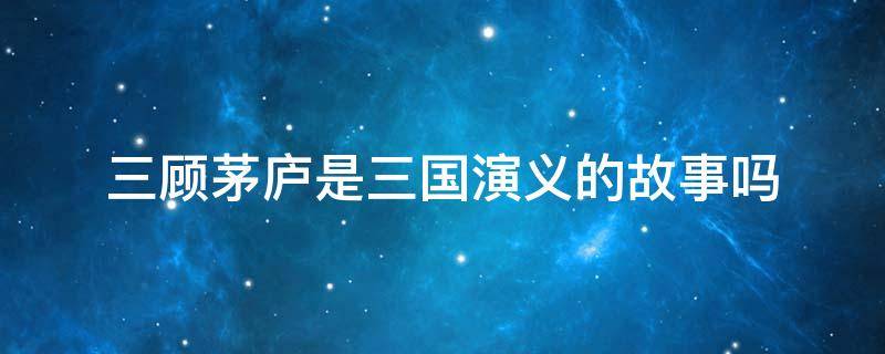 三顾茅庐是三国演义的故事吗（三顾茅庐出自《三国演义》吗）