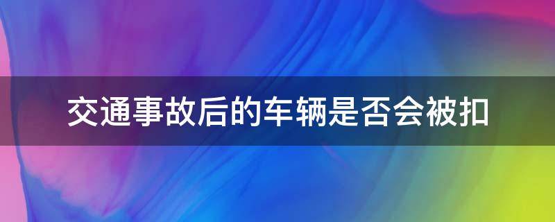 交通事故后的车辆是否会被扣（出什么事故车会被扣）