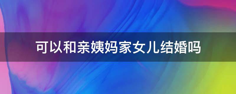 可以和亲姨妈家女儿结婚吗（和姨姨家女儿结婚可以吗）