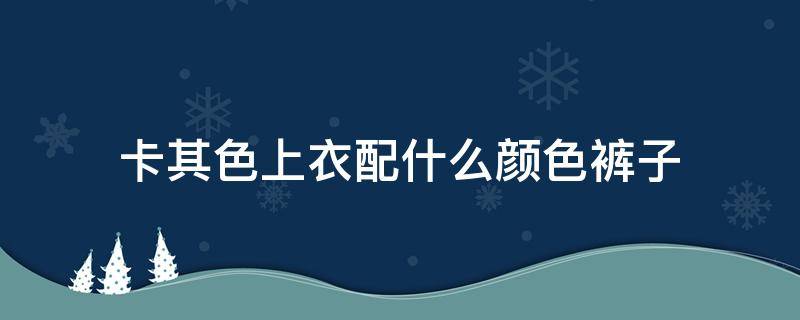 卡其色上衣配什么颜色裤子（卡其色上衣配什么颜色裤子图片）