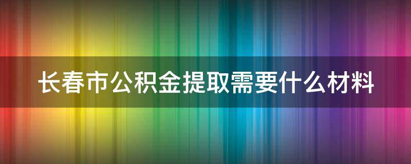 长春市公积金提取需要什么材料 长春市公积金提取需要什么材料2023