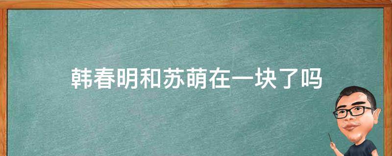 韩春明和苏萌在一块了吗 苏萌跟韩春明什么时候在一起