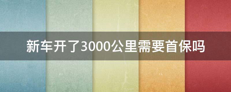 新车开了3000公里需要首保吗（新车才开300多公里首保可以吗）