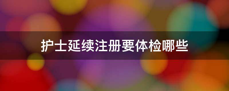 护士延续注册要体检哪些（护士延续注册需要做什么体检）