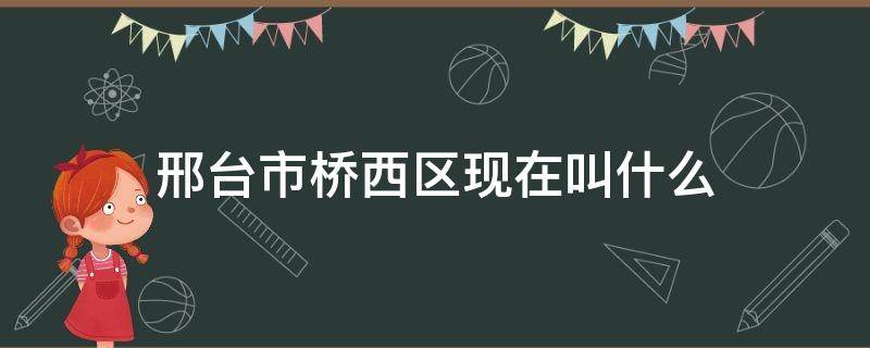 邢台市桥西区现在叫什么（邢台市有桥西区吗?）