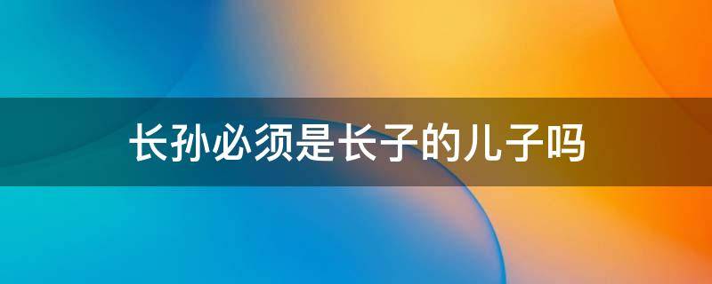 长孙必须是长子的儿子吗 长孙一定要是长子的儿子吗