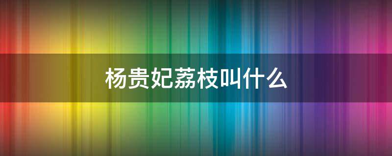 杨贵妃荔枝叫什么 杨贵妃吃荔枝的