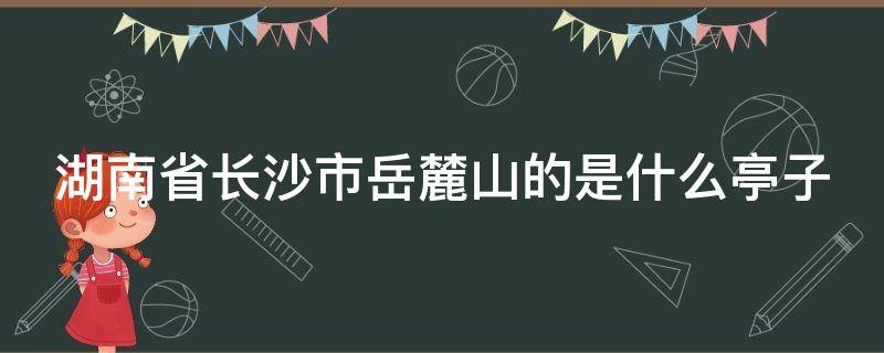 湖南省长沙市岳麓山的是什么亭子（长沙市岳麓山的亭是什么亭）