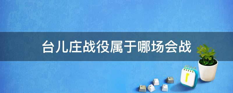 台儿庄战役属于哪场会战（台儿庄战役属于哪场会战的一部分）