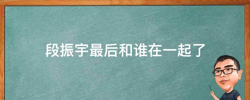 段振宇最后和谁在一起了 段振宇最后和谁在一起了?