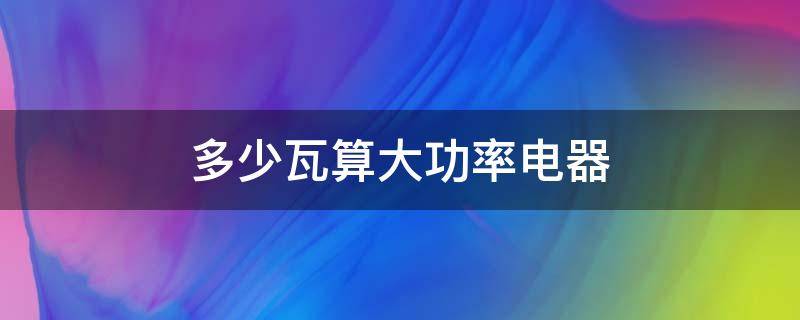 多少瓦算大功率电器 多少瓦数算大功率电器