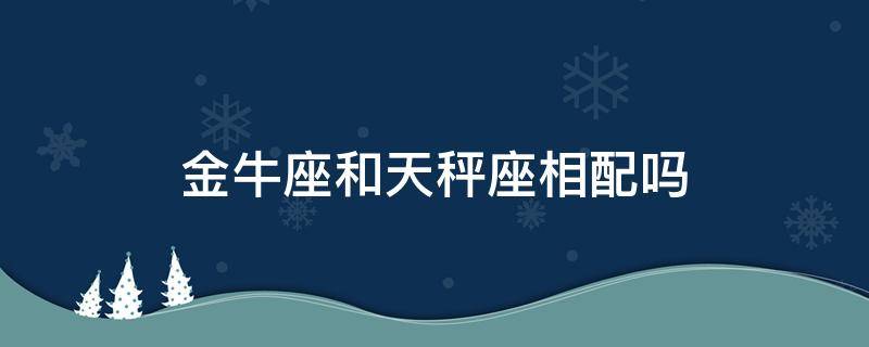 金牛座和天秤座相配吗（天秤座和金牛座般配吗）