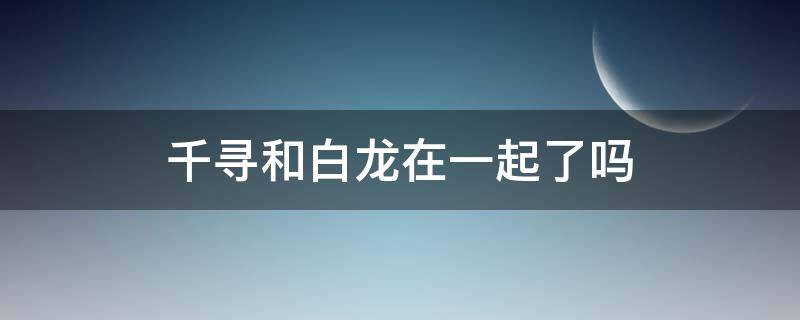 千寻和白龙在一起了吗 千与千寻最后千寻和白龙没在一起