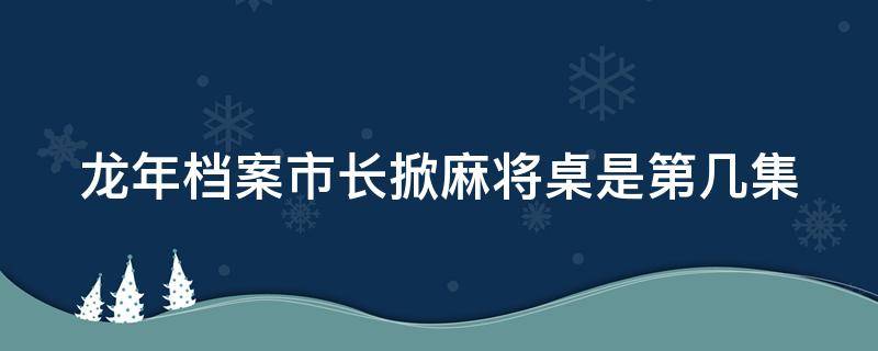 龙年档案市长掀麻将桌是第几集 龙年档案常委会哪一集