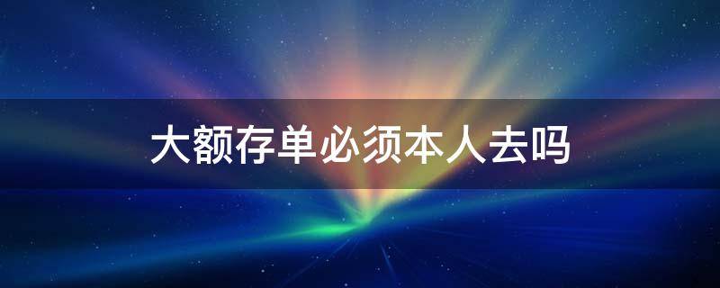 大额存单必须本人去吗 大额存单要不要存单