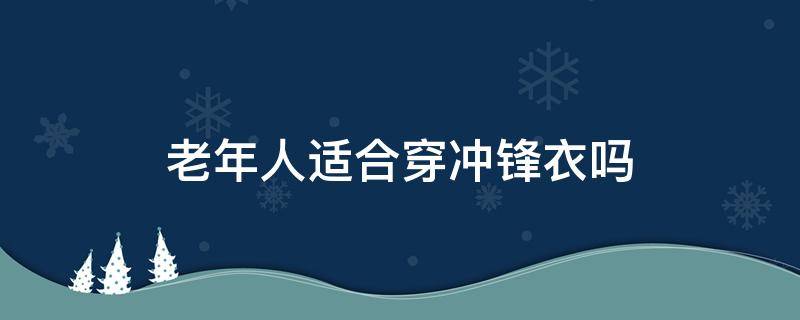 老年人适合穿冲锋衣吗 适合老年人穿的冲锋衣